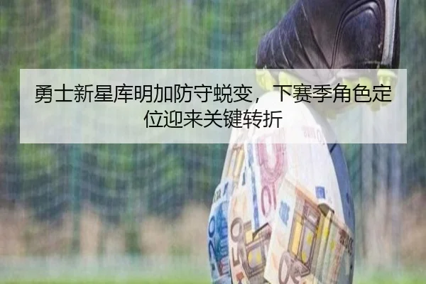 勇士新星库明加防守蜕变，下赛季角色定位迎来关键转折