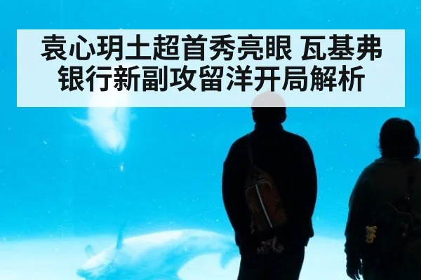袁心玥土超首秀亮眼 瓦基弗银行新副攻留洋开局解析
